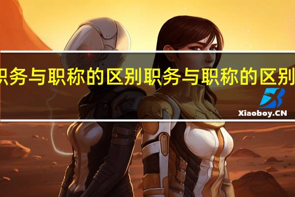 职务与职称的区别 职务与职称的区别有哪些