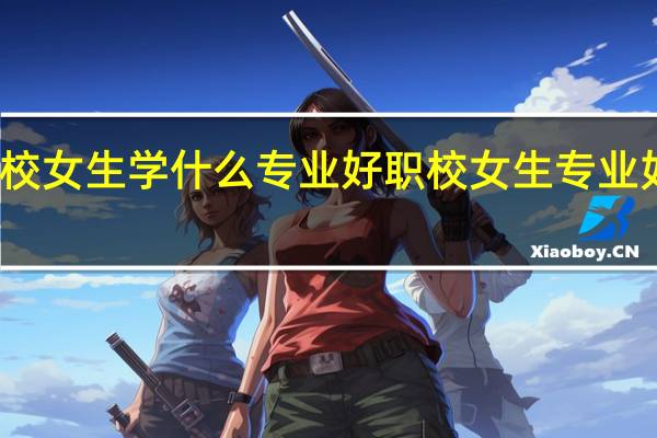 职校女生学什么专业好 职校女生专业如何选择