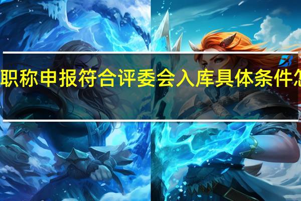 职称申报符合评委会入库具体条件怎么填
