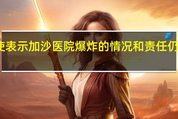 联合国中东和平特使表示加沙医院爆炸的情况和责任仍需澄清需要进行全面调查