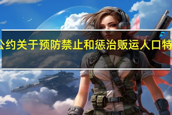 联合国打击跨国有组织犯罪公约关于预防禁止和惩治贩运人口特别是妇女和儿童行为的补充议定书(关于联合国打击跨国有组织犯罪公约关于预防禁止和惩治贩运人口特别是妇女和儿童行为的补充议定书简述)