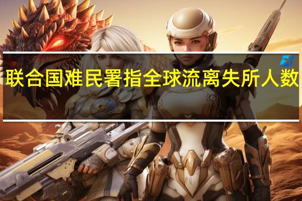联合国难民署指全球流离失所人数已超1.14亿人