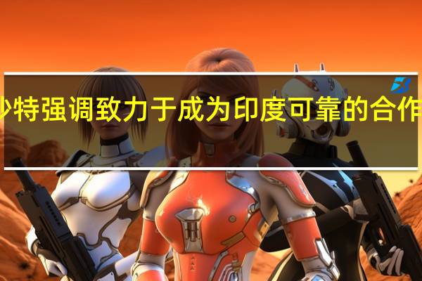 联合声明显示沙特强调致力于成为印度可靠的合作伙伴和原油供应来源