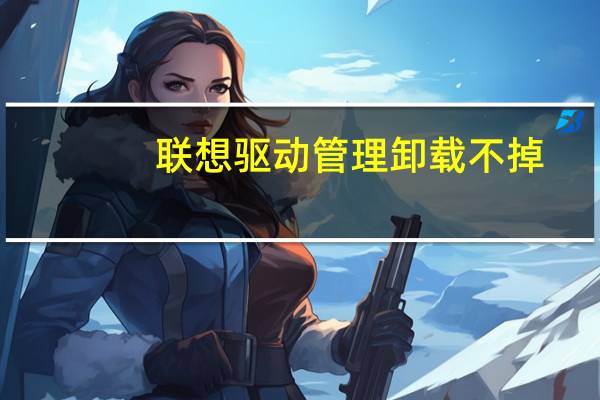 联想驱动管理卸载不掉（联想驱动管理）