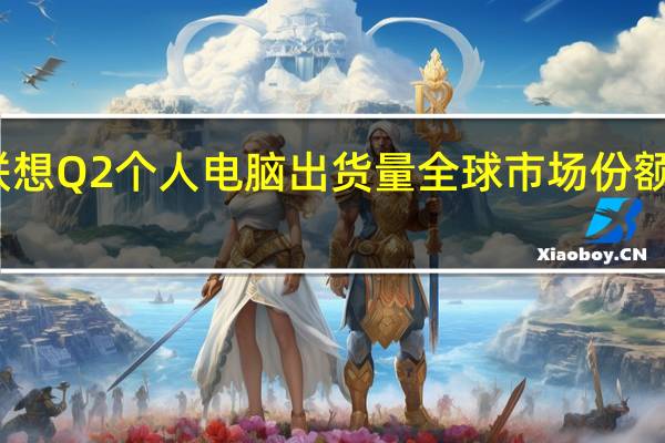 联想Q2个人电脑出货量全球市场份额近24%：保持全球PC龙头地位