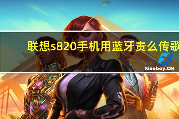 联想s820手机用蓝牙责么传歌（联想s820手机）