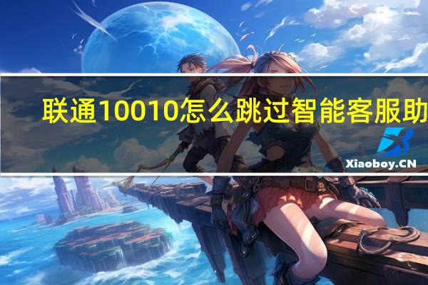 联通10010怎么跳过智能客服助理（联通10010怎么转人工）