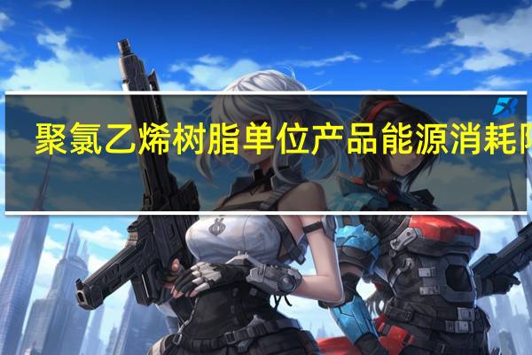 聚氯乙烯树脂单位产品能源消耗限额(关于聚氯乙烯树脂单位产品能源消耗限额简述)