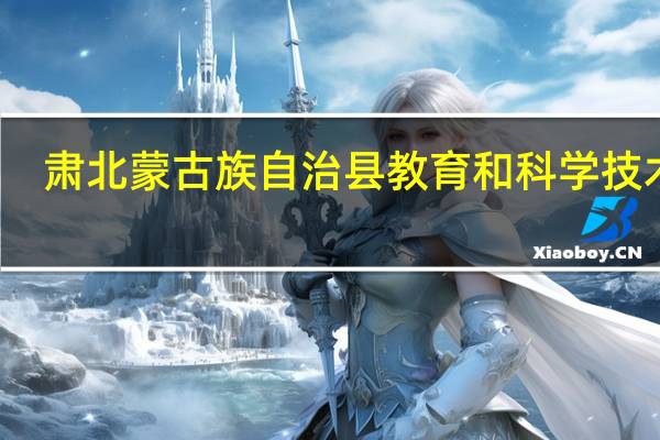 肃北蒙古族自治县教育和科学技术局(关于肃北蒙古族自治县教育和科学技术局简述)