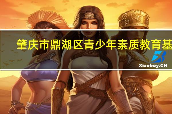 肇庆市鼎湖区青少年素质教育基地(关于肇庆市鼎湖区青少年素质教育基地简述)