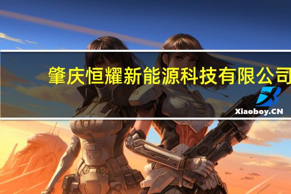 肇庆恒耀新能源科技有限公司(关于肇庆恒耀新能源科技有限公司简述)