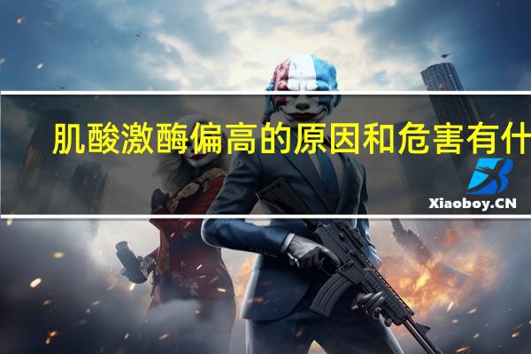 肌酸激酶偏高的原因和危害有什么（肌酸激酶偏高的原因和危害）