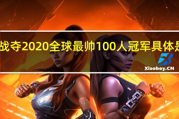 肖战夺2020全球最帅100人冠军 具体是啥情况