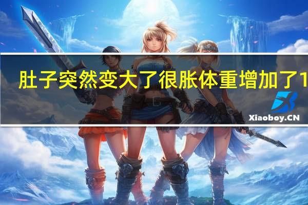 肚子突然变大了很胀体重增加了10斤(肚子突然变大了很胀)