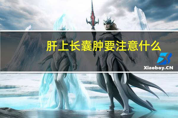 肝上长囊肿要注意什么(肝上长囊肿注意什么)