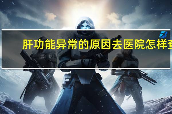 肝功能异常的原因去医院怎样查（肝功能异常的原因）