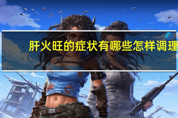 肝火旺的症状有哪些怎样调理（肝火旺的症状有哪些）