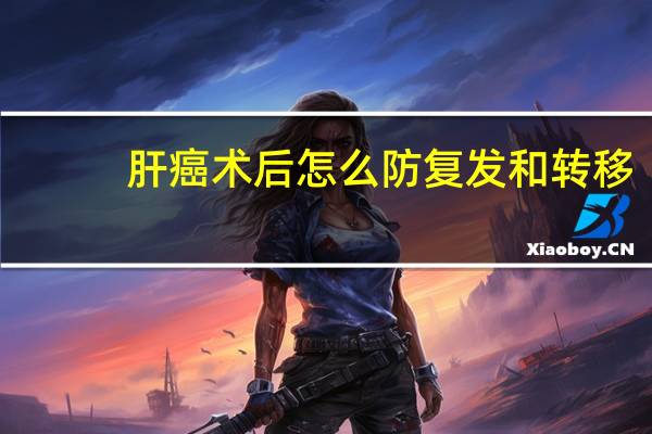 肝癌术后怎么防复发和转移(什么是原发癌复发癌转移癌)