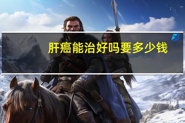肝癌能治好吗要多少钱(肝癌能治好吗)