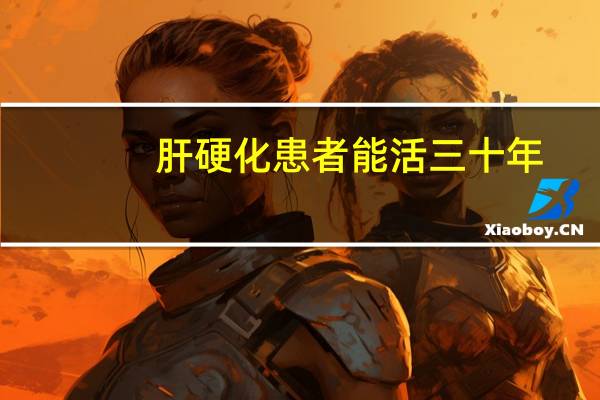 肝硬化患者能活三十年(肝硬化晚期能活三十年吗)