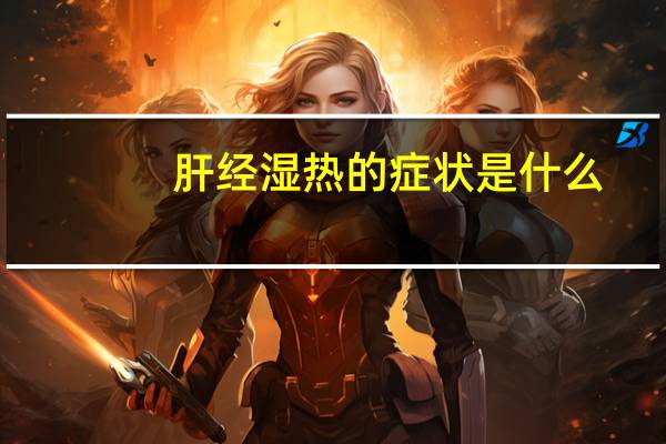 肝经湿热的症状是什么(湿热的症状是什么)