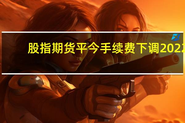 股指期货平今手续费下调 2022（股指期货平今手续费）