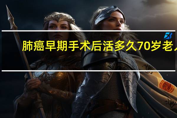 肺癌早期手术后活多久70岁老人（肺癌早期手术后活多久）