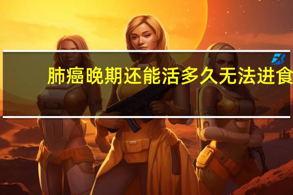 肺癌晚期还能活多久无法进食（肺癌晚期还能活多久）