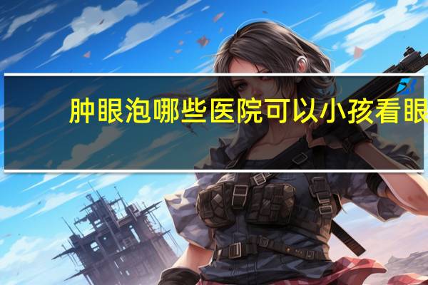 肿眼泡哪些医院可以 小孩看眼睛,在大连哪家医院好