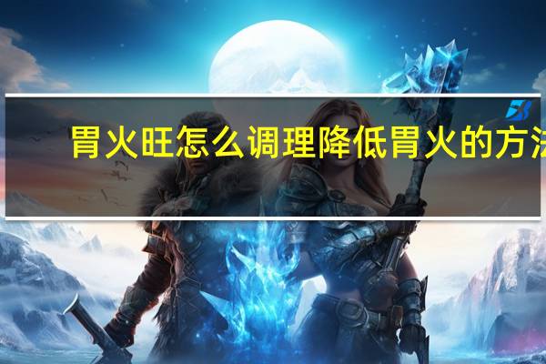 胃火旺怎么调理降低胃火的方法(胃火旺怎么调理)