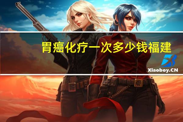 胃癌化疗一次多少钱福建（胃癌化疗一次多少钱）