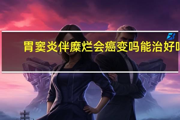 胃窦炎伴糜烂会癌变吗能治好吗（胃窦炎伴糜烂会癌变吗）