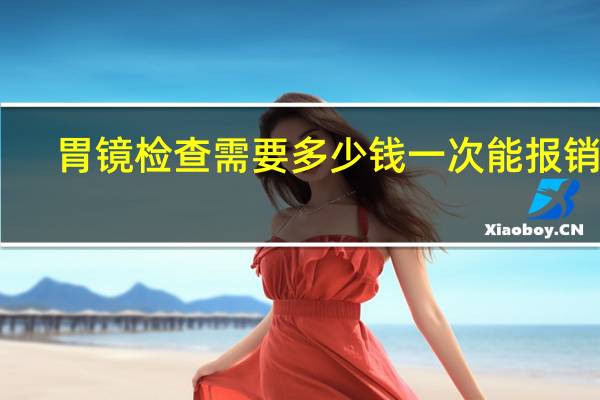 胃镜检查需要多少钱一次能报销吗(胃镜检查需要多长时间)