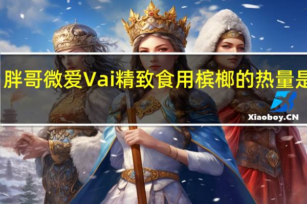 胖哥 微爱Vai精致食用槟榔的热量是多少