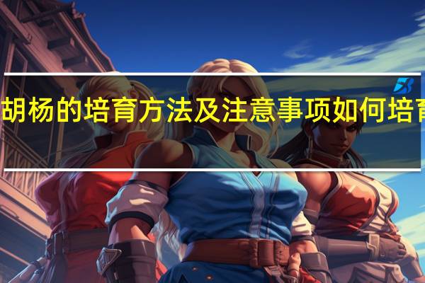 胡杨的培育方法及注意事项如何培育胡杨