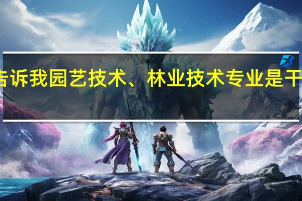 能告诉我园艺技术、林业技术专业是干什么的呀