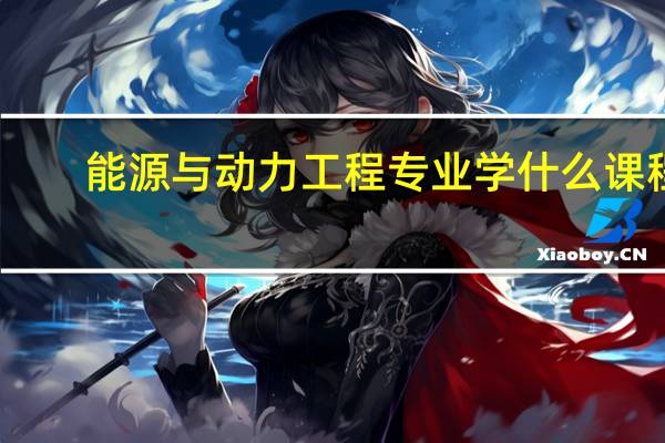 能源与动力工程专业学什么课程（能源与动力工程专业学什么）