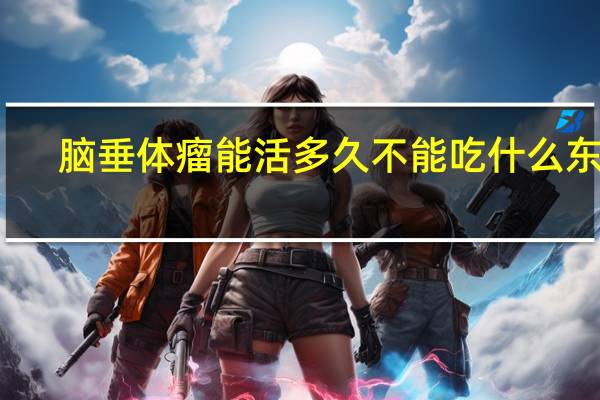 脑垂体瘤能活多久不能吃什么东西(脑垂体瘤能活多久)