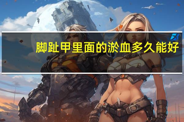 脚趾甲里面的淤血多久能好（脚趾甲有淤血要多久自己长好）