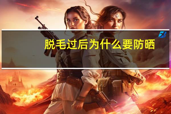 脱毛过后为什么要防晒(脱完唇毛为啥要防晒)