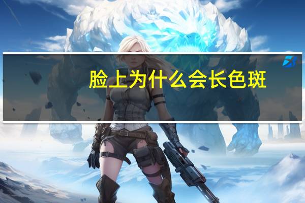 脸上为什么会长色斑?脸上长斑是什么原因引起的