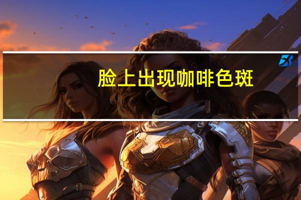 脸上出现咖啡色斑(脸上咖啡色的斑是什么)