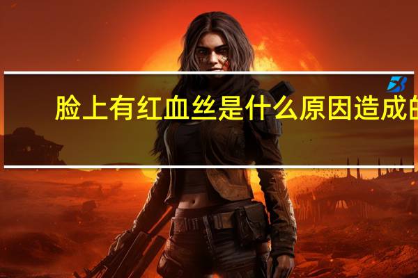 脸上有红血丝是什么原因造成的(脸上有红血丝是什么原因)