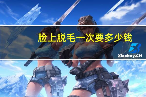 脸上脱毛一次要多少钱，做面部激光脱毛价钱是多少