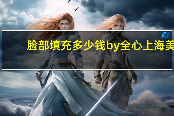 脸部填充多少钱by全心上海美来？做自体脂肪全脸填充大概价格