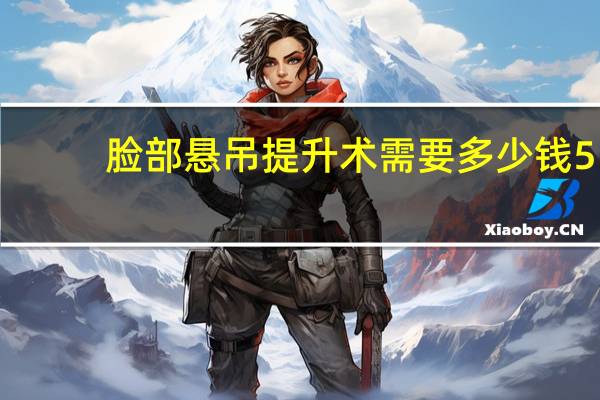 脸部悬吊提升术需要多少钱 55岁做面部拉皮多少钱