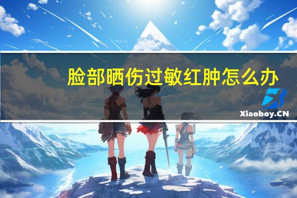 脸部晒伤过敏红肿怎么办(脸晒伤过敏发红怎么办)