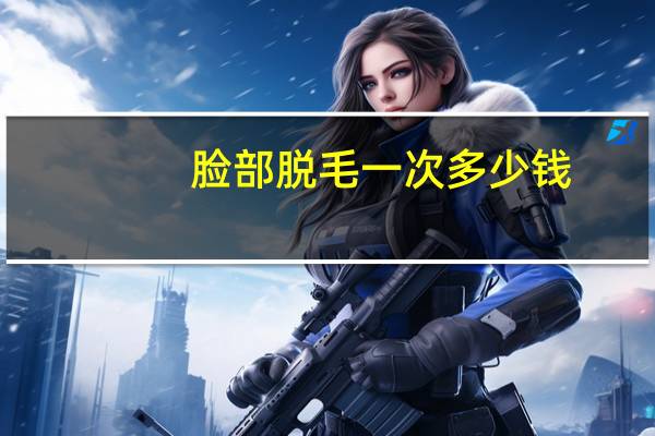 脸部脱毛一次多少钱(脸部永久脱毛要多少钱呢)