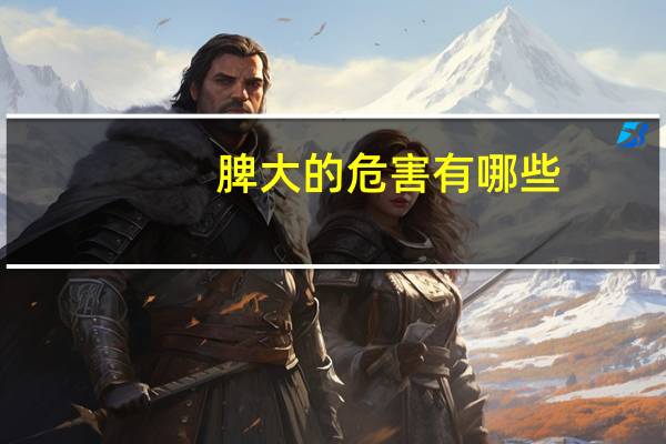 脾大的危害有哪些(脾大的原因和危害)