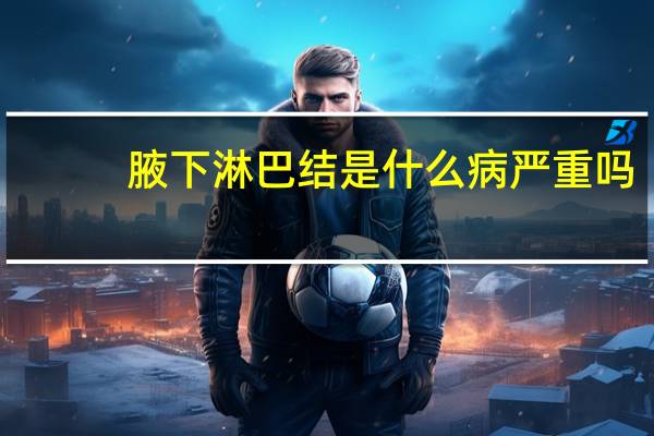 腋下淋巴结是什么病严重吗(腋下淋巴结是什么样子)